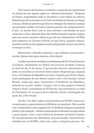 83
V o l u m e I I
Na Comarca de Formosa, no entanto, o motorista da caminhonete
me alertou de que aquela região era “ultrarrevolucionária”. Dirigi-me
ao Fórum, perguntando onde se encontrava o juiz titular da comarca
Sabendo que ele se encontrava no Clube em horário de almoço, ao chegar
ao local, solicitei ao porteiro que fizesse o obséquio de chamá-lo, porque
um promotor público de Santa Catarina gostaria de cumprimentá-lo.
O juiz, na mesma hora, veio ao meu encontro, convidando-me para
sentarmos à mesa. Quando disse das minhas funções naquela viagem,
após um sorriso amarelo, solicitou que não nos referíssemos à SUPRA
nem tampouco ao Governo Federal, eis que havia, naquela comarca,
reuniões contínuas dos agropecuaristas preparando-se para uma breve
revolução no País.
Retornamos à Brasília relatando o que tínhamos presenciado e
ouvido. Quinze dias após estourou a Revolução!
Lembro-me de ter recebido um telefonema do Dr. Ennio Demaria
Cavallazzi, diretamente do Palácio do Governo de Santa Catarina,
no final do dia 31 de março. O governador buscava informações de
como se encontrava o Governo João Goulart. Respondi que, naquela
hora, o Presidente da República já estava viajando para Porto Alegre,
onde participaria de um último comício com o Governador Leonel
Brizola, sendo que, após, renunciaria à Presidência da República,
asilando-se no país vizinho, Uruguai. Isto se deu porque o General
Amaury Kruel, comandante do II Exército, não permaneceu ao lado
do Presidente, de vez que já havia aderido, desde a madrugada da-
quele dia, à Revolução.
No dia 7 de abril, todos os funcionários da SUPRA foram con-
vocados para se apresentarem às 8h30min na repartição. Não acordei
com o despertador: justo naquele dia! Às 9h30min cheguei à repartição
pública. Que situação... Minha remuneração em Brasília era equivalente
a quase quatro vezes o meu salário de promotor em Santa Catarina.
Os estacionamentos dos Ministérios estavam lotados. Normalmente,
trabalhavam, na SUPRA, entre cem, cento e cinquenta pessoas. Na-
 