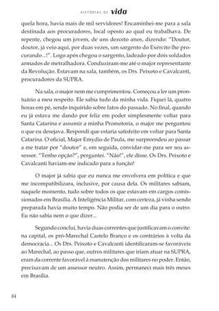 84
H I S T Ó R I A S D E vida
quela hora, havia mais de mil servidores! Encaminhei-me para a sala
destinada aos procuradores, local oposto ao qual eu trabalhava. De
repente, chegou um jovem, de uns dezoito anos, dizendo: “Doutor,
doutor, já veio aqui, por duas vezes, um sargento do Exército lhe pro-
curando...!”. Logo após chegou o sargento, ladeado por dois soldados
armados de metralhadora. Conduziram-me até o major representante
da Revolução. Estavam na sala, também, os Drs. Peixoto e Cavalcanti,
procuradores da SUPRA.
Na sala, o major nem me cumprimentou. Começou a ler um pron-
tuário a meu respeito. Ele sabia tudo da minha vida. Fiquei lá, quatro
horas em pé, sendo inquirido sobre fatos do passado. No final, quando
eu já estava me dando por feliz em poder simplesmente voltar para
Santa Catarina e assumir a minha Promotoria, o major me perguntou
o que eu desejava. Respondi que estaria satisfeito em voltar para Santa
Catarina. O oficial, Major Emydio de Paula, me surpreendeu ao passar
a me tratar por “doutor” e, em seguida, convidar-me para ser seu as-
sessor. “Tenho opção?”, perguntei. “Não!”, ele disse. Os Drs. Peixoto e
Cavalcanti haviam-me indicado para a função!
O major já sabia que eu nunca me envolvera em política e que
me incompatibilizara, inclusive, por causa dela. Os militares sabiam,
naquele momento, tudo sobre todos os que estavam em cargos comis-
sionados em Brasília. A Inteligência Militar, com certeza, já vinha sendo
preparada havia muito tempo. Não podia ser de um dia para o outro.
Eu não sabia nem o que dizer...
Segundo concluí, havia duas correntes que justificavam o convite:
na capital, os pró-Marechal Castelo Branco e os contrários à volta da
democracia... Os Drs. Peixoto e Cavalcanti identificaram-se favoráveis
ao Marechal, ao passo que, outros militares que iriam atuar na SUPRA,
eram da corrente favorável à manutenção dos militares no poder. Então,
precisavam de um assessor neutro. Assim, permaneci mais três meses
em Brasília.
 