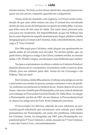 86
H I S T Ó R I A S D E vida
mesma semana. No final, os réus foram absolvidos, mas permaneceram
quase um ano presos, enquanto aguardavam o julgamento.
Numa tarde fui chamado, com urgência, no Fórum sendo comu-
nicado de que uma cobra entrara em casa. O animal fora encontrado
dentro de uma sacola de brinquedos no quarto de minha filha, Luciana,
que tinha cerca de três anos de idade. Em razão disso, procurei uma
casa para nos mudarmos. Da impossibilidade, já que em Palhoça não
havia casas disponíveis naquele momento para alugar, pleiteei a minha
designação para a Comarca de Criciúma, onde, coincidentemente, estava
vaga a 2ª Vara Criminal.
Em 1966 segui para Criciúma, onde aluguei um apartamento no
quarto andar de um prédio sem elevador. No mesmo prédio, que, na
parte térrea, abrigava o antigo Cine Glória, também residia, no mesmo
andar, o Dr. Waldir Campos, um dos juízes mais brilhantes que conheci.
Na época os promotores recebiam o salário na Coletoria Estadual.
Quando atrasavam os vencimentos, recorríamos, então, à escrivã, dona
Olinda, para nos adiantar parte dele. Assim foi em Urussanga e em
Palhoça. Não era fácil!
Em Criciúma, minha filha adoeceu. Contraiu uma alergia ao carvão
e precisamos nos mudar às pressas, porque corríamos o risco de perdê-
-la, conforme nos alertaram os médicos locais. Assim, depois de uns seis
meses, vim com a família para Florianópolis, com uma carta de demissão
a ser entregue ao Procurador-Geral do Estado, Dr. Hélio Rosa. Ao chegar
a Florianópolis, em fins de 1967, ele me chamou. A Procuradoria-Geral
se situava na antiga área da Ford. Eram instalações precárias.
O Governador Ivo Silveira, sabendo do caso, telefonou ao pro-
curador-geral solicitando que encontrasse uma solução para minha
permanência em Florianópolis, em razão dos problemas enfrentados
em Criciúma. Assim, fui designado, em 1967, para Florianópolis, res-
pondendo pela 2ª Vara Criminal, e, ainda, atuando na 3ª Vara Criminal,
e uma das Varas Cíveis, concomitantemente.
 