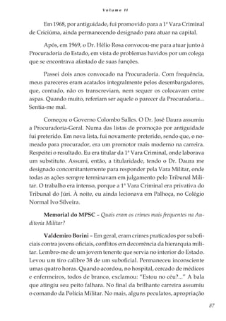 87
V o l u m e I I
Em 1968, por antiguidade, fui promovido para a 1ª Vara Criminal
de Criciúma, ainda permanecendo designado para atuar na capital.
Após, em 1969, o Dr. Hélio Rosa convocou-me para atuar junto à
Procuradoria do Estado, em vista de problemas havidos por um colega
que se encontrava afastado de suas funções.
Passei dois anos convocado na Procuradoria. Com frequência,
meus pareceres eram acatados integralmente pelos desembargadores,
que, contudo, não os transcreviam, nem sequer os colocavam entre
aspas. Quando muito, referiam ser aquele o parecer da Procuradoria...
Sentia-me mal.
Começou o Governo Colombo Salles. O Dr. José Daura assumiu
a Procuradoria-Geral. Numa das listas de promoção por antiguidade
fui preterido. Em nova lista, fui novamente preterido, sendo que, o no-
meado para procurador, era um promotor mais moderno na carreira.
Respeitei o resultado. Eu era titular da 1ª Vara Criminal, onde laborava
um substituto. Assumi, então, a titularidade, tendo o Dr. Daura me
designado concomitantemente para responder pela Vara Militar, onde
todas as ações sempre terminavam em julgamento pelo Tribunal Mili-
tar. O trabalho era intenso, porque a 1ª Vara Criminal era privativa do
Tribunal do Júri. À noite, eu ainda lecionava em Palhoça, no Colégio
Normal Ivo Silveira.
Memorial do MPSC – Quais eram os crimes mais frequentes na Au-
ditoria Militar?
Valdemiro Borini – Em geral, eram crimes praticados por subofi-
ciais contra jovens oficiais, conflitos em decorrência da hierarquia mili-
tar. Lembro-me de um jovem tenente que servia no interior do Estado.
Levou um tiro calibre 38 de um suboficial. Permaneceu inconsciente
umas quatro horas. Quando acordou, no hospital, cercado de médicos
e enfermeiros, todos de branco, exclamou: “Estou no céu?...” A bala
que atingiu seu peito falhara. No final da brilhante carreira assumiu
o comando da Polícia Militar. No mais, alguns peculatos, apropriação
 