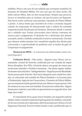 88
H I S T Ó R I A S D E vida
indébita. Houve um caso de um soldado que surrupiou remédios da
farmácia do Hospital Militar. Foi um caso que me doeu muito. Ele
tinha catorze filhos, dois ou três excepcionais. Sempre que possível,
levava os remédios para as crianças, até que foi preso em flagrante.
Não havia como contornar uma punição: expulsão da Polícia Militar
e prisão. A única forma que encontrei de evitar a exclusão daquele
coitado da corporação foi denunciando toda a ordem de comando
responsável pela fiscalização da farmácia. Denunciei desde o coronel
até o soldado raso. Foram convocados cinco oficiais veteranos da
reserva para o julgamento. O desfecho foi a absolvição dos demais
acusados, sendo o soldado conduzido à reserva remunerada. Um fato
que chamou minha atenção, foi o manifesto orgulho dos oficiais pela
convocação e a oportunidade de poderem usar as fardas de gala da
Corporação no julgamento.
Memorial do MPSC – E as denúncias de arbitrariedades contra civis,
eram frequentes?
Valdemiro Borini – Não muito... Alguma coisa. Houve um co-
mandante, coronel do Exército, conhecido por sua vontade de impor
férrea disciplina. Em 1974, o Exército deteve um grupo de moços que
resolveram refundar o Partido Comunista... Em pleno regime militar,
foi mesmo uma iniciativa “inteligentíssima” daqueles jovens! Resultado:
foram presos pelo Exército. Sem local adequado para mantê-los isola-
dos, os colocaram sob custódia da Polícia Estadual e os levaram para
a Penitenciária Agrícola em Canasvieiras. O tenente da Polícia Militar,
que era responsável pela guarda dos jovens, liberou-os para passar o fim
de semana em casa com suas famílias. Eram jovens conhecidos. Alguns
foram para o interior, mas todos se apresentaram na segunda-feira. Iam
fugir para onde?
O comandante ficou quase louco! Instalou um inquérito policial
militar contra o tenente responsável pela guarda dos detidos, com pedi-
do de sua exclusão da Corporação, além da punição por ofensa à Lei de
Segurança Nacional. Escreveu trinta laudas à mão, justificando que os
 