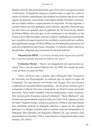 89
V o l u m e I I
detidos eram de alta periculosidade, que o País estava em guerra contra
a subversão... O inquérito chegou às minhas mãos, e, após ler e reler as
razões do ilustre comandante, não titubeei em afirmar não haver crime
algum, no máximo, uma ofensa à disciplina militar. Portanto, recomen-
dei ao auditor militar o arquivamento do inquérito. No dia seguinte, o
coronel entrou em meu gabinete, porta adentro, alterado. Disse-lhe que
ele não estava no quartel, mas no gabinete de um fiscal da lei, dentro
do Fórum Militar, de sorte que, se ele continuasse a me ofender, eu iria
tomar as providências legais cabíveis à espécie. Expliquei ao comandante
que o pedido de arquivamento fora recebido e aceito pelo juiz auditor,
principalmente porque a Polícia Militar era incompetente para atuar em
ação da competência das Forças Armadas. O coronel, então, retirou-se
do gabinete, alegando que recorreria da decisão judicial.
Memorial do MPSC – E na Vara Criminal, houve algum caso especial?
Há o rumoroso episódio da prisão do Gilberto Gil, não é?
Valdemiro Borini – Houve um julgamento de repercussão na-
cional. Foi o caso do cantor Gilberto Gil, em 1976! Fui vaiado de norte
a sul, do leste ao oeste do País!
Tudo começou com a prisão, pelo Delegado Elói Gonçalves
de Azevedo, em Florianópolis, na entrada que dá acesso à Lagoa da
Conceição, de uma pessoa envolvida com drogas. Era uma pessoa
conhecida da sociedade florianopolitana... Ao ser preso, delatou que o
compositor Gilberto Gil estava hospedado no Hotel Ivoram portando
maconha. Nesse hotel, também estavam hospedados outros cantores.
Eles faziam parte do grupo musical intitulado “Doces Bárbaros”, que
fariam uma apresentação naquela noite, no Clube 12 de Agosto, ao lado
do hotel. Naquele tempo, ainda era possível, à Polícia, dar uma batida
sem mandado judicial. O delegado solicitou o apoio de três agentes
policiais e se dirigiu ao hotel onde os artistas estavam hospedados. O
Delegado Elói prendeu em flagrante Gilberto Gil, que portava uma
quantidade de maconha. Preso, o juiz marcou o julgamento dali a uma
semana. Foi célere!
 