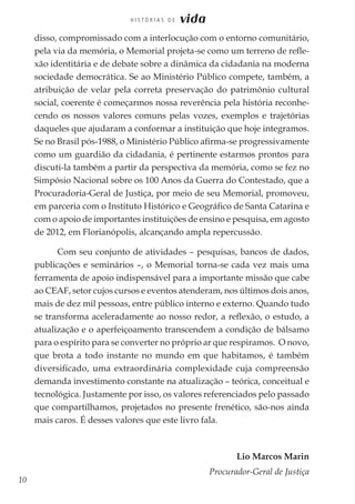10
H I S T Ó R I A S D E vida
disso, compromissado com a interlocução com o entorno comunitário,
pela via da memória, o Memorial projeta-se como um terreno de refle-
xão identitária e de debate sobre a dinâmica da cidadania na moderna
sociedade democrática. Se ao Ministério Público compete, também, a
atribuição de velar pela correta preservação do patrimônio cultural
social, coerente é começarmos nossa reverência pela história reconhe-
cendo os nossos valores comuns pelas vozes, exemplos e trajetórias
daqueles que ajudaram a conformar a instituição que hoje integramos.
Se no Brasil pós-1988, o Ministério Público afirma-se progressivamente
como um guardião da cidadania, é pertinente estarmos prontos para
discuti-la também a partir da perspectiva da memória, como se fez no
Simpósio Nacional sobre os 100 Anos da Guerra do Contestado, que a
Procuradoria-Geral de Justiça, por meio de seu Memorial, promoveu,
em parceria com o Instituto Histórico e Geográfico de Santa Catarina e
com o apoio de importantes instituições de ensino e pesquisa, em agosto
de 2012, em Florianópolis, alcançando ampla repercussão.
Com seu conjunto de atividades – pesquisas, bancos de dados,
publicações e seminários –, o Memorial torna-se cada vez mais uma
ferramenta de apoio indispensável para a importante missão que cabe
ao CEAF, setor cujos cursos e eventos atenderam, nos últimos dois anos,
mais de dez mil pessoas, entre público interno e externo. Quando tudo
se transforma aceleradamente ao nosso redor, a reflexão, o estudo, a
atualização e o aperfeiçoamento transcendem a condição de bálsamo
para o espírito para se converter no próprio ar que respiramos. O novo,
que brota a todo instante no mundo em que habitamos, é também
diversificado, uma extraordinária complexidade cuja compreensão
demanda investimento constante na atualização – teórica, conceitual e
tecnológica. Justamente por isso, os valores referenciados pelo passado
que compartilhamos, projetados no presente frenético, são-nos ainda
mais caros. É desses valores que este livro fala.
Lio Marcos Marin
Procurador-Geral de Justiça
 