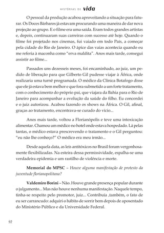 92
H I S T Ó R I A S D E vida
O pessoal da produção acabou aproveitando a situação para fatu-
rar. Os Doces Bárbaros já estavam procurando uma maneira de dar nova
projeção ao grupo. E o filme era uma saída. Eram todos grandes artistas
e, depois, continuaram suas carreiras com sucesso até hoje. Quando o
filme foi projetado nos cinemas, fui vaiado em todo País, a começar
pela cidade do Rio de Janeiro. O ápice das vaias acontecia quando eu
me referia à maconha como “erva maldita”. Anos mais tarde, consegui
assistir ao filme...
Passados uns dezesseis meses, foi encaminhado, ao juiz, um pe-
dido de liberação para que Gilberto Gil pudesse viajar à África, onde
realizaria uma turnê programada. O médico da Clínica Botafogo disse
que ele já estava bem melhor e que fora submetido a um forte tratamento,
com o conhecimento do próprio pai, que viajara da Bahia para o Rio de
Janeiro para acompanhar a evolução da saúde do filho. Eu concordei
e o juiz autorizou. Acabou fazendo os shows na África. O Gil, afinal,
graças ao tratamento, encontrava-se curado do vício...
Anos mais tarde, voltou a Florianópolis e teve uma intoxicação
alimentar. Chamou um médico no hotel onde estava hospedado. Lá pelas
tantas, o médico estava prescrevendo o tratamento e o Gil perguntou:
“eu não lhe conheço?” O médico era meu irmão...
Desde aquela data, as leis antitóxicos no Brasil foram vergonhosa-
mente flexibilizadas. Na esteira dessa permissividade, espalha-se uma
verdadeira epidemia e um rastilho de violência e morte.
Memorial do MPSC – Houve alguma manifestação de protesto da
juventude florianopolitana?
Valdemiro Borini – Não. Houve grande presença popular durante
o julgamento... Mas não houve nenhuma manifestação. Naquele tempo,
tinha-se respeito pelo promotor, juiz... Contribuía ,também, o fato de
eu ser carrancudo: adquiri o hábito de sorrir bem depois de aposentado
do Ministério Público e da Universidade Federal.
 