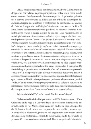 93
V o l u m e I I
Aliás, em consequência à condenação de Gilberto Gil pelo uso de
drogas, fui convidado, à época, para palestrar sobre uso e consumo de
entorpecentes. Lembro-me de duas em especial. A primeira palestra
foi a convite do secretário da Educação, no anfiteatro da própria Se-
cretaria, dirigida aos diretores e professores de instituições de ensino
do Estado. A segunda, no Colégio Catarinense, para jovens de 16 a 21
anos. Nesta ocorreu um episódio que ficou na história. Durante a pa-
lestra, após relatar o perigo do uso de drogas – que naqueles anos se
restringia basicamente à maconha – alertei os jovens que não deveriam,
em hipótese alguma, “oscular” os jovens fumantes da “erva maldita”.
Passados alguns minutos, uma jovem me perguntou o que era “oscu-
lar”. Respondi que era o beijo profundo entre namorados, e o perigo
consistia na mistura da “erva” em sua forma original. Comercializado
o “produto” pelos traficantes brasileiros, recebiam, para a venda, uma
mistura atípica. Nesse momento, uma das jovens indagou como se dava
a mistura. Respondi, novamente, que os campos onde pastavam cavalos,
vacas, bois, etc. também serviam como depósito de seus dejetos orgâ-
nicos que, colhidos pelos traficantes, eram misturados à maconha. Os
alertei de que quanto mais adulterada a “erva”, menor era o preço do
“produto”. E esse produto bem inferior era vendido aos jovens. Então, a
consequência dessa palestra veio anos depois, informada por três alunos
que cursavam Direito, dos quais eu era professor: disseram-me que fui
“odiado” entre os estudantes porque, em razão da palestra, perderam as
namoradas, bem como eram malvistos pelo mau cheiro que emanavam,
de vez que as meninas “tampavam” o nariz ao encontrá-los...
Memorial do MPSC – E o caso da Mulher sem Cabeça?
Valdemiro Borini – Foi por volta de 1974. Eu estava na 1ª Vara
Criminal, onde hoje é a Universidade, que era uma extensão de ba-
nhado, junto ao rio. Mais especificamente, onde está erguido o prédio
da Biblioteca, localizaram um corpo nu de uma mulher, sem cabeça.
A Polícia fez e aconteceu, prendeu uns argentinos, que teriam vindo
de Lages e, supostamente, cometido o crime, mas nada de concreto se
provou. O crime continuava insolúvel. Havia suspeita de latrocínio.
 