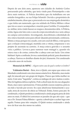 94
H I S T Ó R I A S D E vida
Depois de uns dois anos, apareceu um cidadão de Antônio Carlos
procurando pela sobrinha, que teria vindo para Florianópolis e não
dava mais notícias. A Polícia descobriu que ela trabalhara em um
estúdio fotográfico, na rua Felipe Schmidt. Ouvida a proprietária do
estabelecimento, disse que a procurada era sua empregada doméstica
e que tinha um namorado, que era soldado da Polícia Militar e disse
que iria se casar e acompanhar o marido para Curitiba. O companhei-
ro, militar, teria vindo buscar as roupas e documentos dela. A Polícia,
então, ligou este fato com o caso do corpo encontrado nu e sem cabeça
no campus universitário. Investigando, descobriram a identidade do
réu: estava fazendo curso para oficial. Quando pressionado, confessou.
Matou a moça porque era casado, com um casal de filhos, e não queria
que a relação extraconjugal, mantida com a vítima, empanasse o seu
projeto de ascensão na carreira. A moça estava grávida e o assunto
viria a público. Levou-a para namorar num matagal e, quando ela
estava nua e de costas, cortou-lhe a cabeça com um facão. Um crime
bárbaro! Após a confissão, levou a autoridade policial, para desenterrar
a cabeça. Narrou os detalhes diante do júri, friamente. Foi condenado
a dezoito anos de reclusão.
Memorial do MPSC – Algum outro caso do qual o senhor se lembre?
Valdemiro Borini – Bem, teve o Quitó, um rapaz que estava em
liberdade condicional e em cinco meses estaria livre. Baixinho, mas muito
ágil, foi atacado por um grupo de brigões. Parece que tinha mulher no
meio. Com uma “faquinha”, cortou as nádegas de um e matou o outro.
Mas foi legítima defesa explícita. Pedi a absolvição do réu nas alegações
finais, mas o juiz o pronunciou. O meu pedido causou surpresa, pois eu
era tido e havido por severo. Se o juiz absolvesse liminarmente o acu-
sado, teria de recorrer de ofício ao Tribunal. Então, fomos para júri. Se
condenado, o Quitó perderia a condicional e ainda pegaria pena de dois
anos ou mais. O difícil foi convencer os jurados de que até o juiz – que
era o Dr. Ernani Palma Ribeiro – queria a absolvição e acabar logo com
aquilo. Fomos para três votações. O Quitó restou condenado e ainda
teve de ficar uns dez meses na cadeia.
 