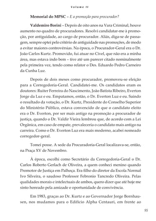 95
V o l u m e I I
Memorial do MPSC – E a promoção para procurador?
Valdemiro Borini – Depois de oito anos na Vara Criminal, houve
aumento no quadro de procuradores. Resolvi candidatar-me à promo-
ção, por antiguidade, ao cargo de procurador. Aliás, diga-se de passa-
gem, sempre optei pelo critério de antiguidade nas promoções, de modo
a evitar maiores controvérsias. Na época, o Procurador-Geral era o Dr.
João Carlos Kurtz. Promovido, fui atuar no Cível, que não era a minha
área, mas estava indo bem – tive até um parecer citado nominalmente
pela primeira vez, tendo como relator o Des. Eduardo Pedro Carneiro
da Cunha Luz.
Depois de dois meses como procurador, promoveu-se eleição
para a Corregedoria-Geral. Candidatei-me. Os candidatos eram os
doutores: Ruiter Ferreira do Nascimento, João Batista Ribeiro, Everton
Jorge da Luz e eu. Empatamos, então, o Dr. Everton Luz e eu. Saindo
o resultado da votação, o Dr. Kurtz, Presidente do Conselho Superior
do Ministério Público, estava convencido de que o candidato eleito
era o Dr. Everton, por ser mais antigo na promoção a procurador de
justiça, quando o Dr. Valdir Vieira lembrou que, de acordo com a Lei
Orgânica, em caso de empate, prevaleceria o candidato mais antigo na
carreira. Como o Dr. Everton Luz era mais moderno, acabei nomeado
corregedor-geral.
Tomei posse. A sede da Procuradoria-Geral localizava-se, então,
na Praça XV de Novembro.
À época, escolhi como Secretário da Corregedoria-Geral o Dr.
Carlos Roberto Gerlach de Oliveira, a quem conheci menino quando
Promotor de Justiça em Palhoça. Era filho do diretor da Escola Normal
Ivo Silveira, o saudoso Professor Febronio Tancredo Oliveira. Pelas
qualidades morais e intelectuais de ambos, quero dizer que até hoje me
sinto honrado pela amizade e oportunidade de convivência.
Em 1983, graças ao Dr. Kurtz e ao Governador Jorge Bornhau-
sen, nos mudamos para o Edifício Alpha Centauri, em frente ao
 