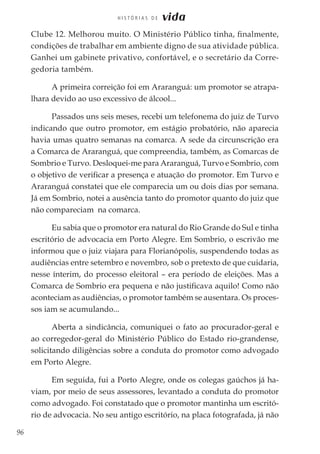 96
H I S T Ó R I A S D E vida
Clube 12. Melhorou muito. O Ministério Público tinha, finalmente,
condições de trabalhar em ambiente digno de sua atividade pública.
Ganhei um gabinete privativo, confortável, e o secretário da Corre-
gedoria também.
A primeira correição foi em Araranguá: um promotor se atrapa-
lhara devido ao uso excessivo de álcool...
Passados uns seis meses, recebi um telefonema do juiz de Turvo
indicando que outro promotor, em estágio probatório, não aparecia
havia umas quatro semanas na comarca. A sede da circunscrição era
a Comarca de Araranguá, que compreendia, também, as Comarcas de
Sombrio e Turvo. Desloquei-me para Araranguá, Turvo e Sombrio, com
o objetivo de verificar a presença e atuação do promotor. Em Turvo e
Araranguá constatei que ele comparecia um ou dois dias por semana.
Já em Sombrio, notei a ausência tanto do promotor quanto do juiz que
não compareciam na comarca.
Eu sabia que o promotor era natural do Rio Grande do Sul e tinha
escritório de advocacia em Porto Alegre. Em Sombrio, o escrivão me
informou que o juiz viajara para Florianópolis, suspendendo todas as
audiências entre setembro e novembro, sob o pretexto de que cuidaria,
nesse ínterim, do processo eleitoral – era período de eleições. Mas a
Comarca de Sombrio era pequena e não justificava aquilo! Como não
aconteciam as audiências, o promotor também se ausentara. Os proces-
sos iam se acumulando...
Aberta a sindicância, comuniquei o fato ao procurador-geral e
ao corregedor-geral do Ministério Público do Estado rio-grandense,
solicitando diligências sobre a conduta do promotor como advogado
em Porto Alegre.
Em seguida, fui a Porto Alegre, onde os colegas gaúchos já ha-
viam, por meio de seus assessores, levantado a conduta do promotor
como advogado. Foi constatado que o promotor mantinha um escritó-
rio de advocacia. No seu antigo escritório, na placa fotografada, já não
 