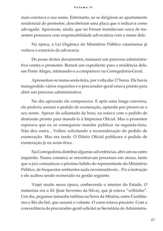 97
V o l u m e I I
mais constava o seu nome. Entretanto, ao se dirigirem ao apartamento
residencial do promotor, descobriram uma placa que o indicava como
advogado. Apuraram, ainda, que no Fórum tramitavam cerca de tre-
zentos processos com responsabilidade advocatícia com o nome dele.
Na época, a Lei Orgânica do Ministério Público catarinense já
vedava o exercício da advocacia.
De posse destes documentos, instaurei um processo administra-
tivo contra o promotor. Remeti um expediente para a residência dele,
em Porto Alegre, intimando-o a comparecer na Corregedoria-Geral.
Apresentou-se numa sexta-feira, por volta das 17 horas. Ele havia
transgredido vários requisitos e o procurador-geral estava pronto para
abrir um processo administrativo.
No dia aprazado ele compareceu. E após uma longa conversa,
ele preferiu assinar o pedido de exoneração, optando por preservar o
seu nome. Apesar do adiantado da hora, eu estava com o pedido de
demissão pronto para mandá-lo à Imprensa Oficial. Mas o promotor
esperava que eu só conseguisse mandar publicar na segunda-feira.
Não deu outra... Voltou solicitando a reconsideração do pedido de
exoneração. Mas era tarde. O Diário Oficial publicara o pedido de
exoneração já na sexta-feira.
Na Corregedoria distribuí algumas advertências, abri um ou outro
inquérito. Numa comarca se encontravam processos em atraso, tanto
que o juiz comunicou o péssimo hábito do representante do Ministério
Público, de frequentar ambientes nada recomendáveis... Fiz a instrução
e ele acabou sendo exonerado na gestão seguinte.
Viajei muito nessa época, conhecendo o interior do Estado. O
motorista era o Zé (José Severino da Silva), que já estava “velhinho”.
Um dia, pegamos tamanha neblina na Serra da Miséria, entre Curitiba-
nos e Rio do Sul, que assumi o volante. O carro estava precário. Com a
concordância do procurador-geral solicitei ao Secretário de Administra-
 