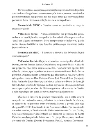 99
V o l u m e I I
Por outro lado, a equiparação salarial dos procuradores de justiça
com os desembargadores ocorreu anos após. Assim, os vencimentos dos
promotores foram equiparados aos dos juízes antes que os procuradores
gozassem desse direito em relação aos desembargadores.
Memorial do MPSC – O senhor nunca se candidatou ao cargo de
procurador-geral?
Valdemiro Borini – Nunca ambicionei ser procurador-geral,
embora na condição de corregedor tenha substituído o procurador-
-geral em alguns momentos. Meu temperamento inflexível, pavio
curto, não me habilitava para funções políticas que requerem maior
jogo de cintura.
Memorial do MPSC – E como era o ambiente dos Tribunais do Júri
em Florianópolis?
Valdemiro Borini – Os júris aconteciam na antiga Faculdade de
Direito, na rua Esteves Júnior. Geralmente, às quartas-feiras. A cidade
era pequena, não havia muitas atrações. Funcionavam apenas três
salas de cinema, que repetiam incansavelmente os filmes. Tudo ficava
pertinho. Os júris atraíam tanta gente que bloqueava a rua. Havia bons
advogados, como os Drs. Evilásio Caon; José Manoel Soar (Jaraguá);
Brito Andrade; Jorge Mussi; e, também, o cultíssimo Dante de Patta, já
falecido. Nas sessões do Tribunal do Júri, a primeira fileira da audiência
era ocupada pelos jurados. As fileiras seguintes, pelos alunos de Direito
e pela população em geral. O povo adorava os julgamentos!
Quando o júri era de grande repercussão, ou o salão estava
ocupado em razão de cursos, palestras e conferências da faculdade,
as sessões de julgamento eram transferidas para o prédio que hoje
abriga o BADESC, localizado à rua Almirante Alvin. Por ocasião de
uma das sessões, o Presidente do Júri era o estreante Dr. Ivo Carlin,
hoje Desembargador aposentado do Tribunal de Justiça de Santa
Catarina; o advogado de defesa era o Dr. Jorge Mussi, meu ex-aluno
do curso de Direito (Direito Processual Penal), outrora Desembar-
 