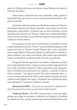 100
H I S T Ó R I A S D E vida
gador do Tribunal de Justiça do Estado, e hoje Ministro do Superior
Tribunal de Justiça.
Nesta sessão, ocorreram dois fatos inusitados. Antes, porém, é
importante dizer que nunca recusei, exceto por pedido pessoal, a dis-
pensa de jurados.
O primeiro deles foi quando um cidadão de sobrenome “Pereira”
me solicitou dispensa das funções de jurado, o que aceitei em vista dos
argumentos apresentados. Aconteceu que, na lista de jurados a serem
sorteados, havia mais de um “Pereira”, dentre eles, o nome do jornalista
Moacir Pereira, até hoje com excelente prestígio no meio profissional e
cultural de Santa Catarina.
Por ocasião do sorteio, ouvi o nome Pereira e, de imediato, recusei
o nome, achando se tratar do “Pereira” que me solicitara dispensa. Ledo
engano. Recusara o “Pereira” errado! Tempos após o fato, o jornalista
(meu amigo) Moacir Pereira me inquiriu se à época havia ocorrido al-
guma restrição a seu nome como jurado. Não soube o que responder,
exceto, recentemente, ao abraçá-lo pelo êxito em sua profissão.
O segundo fato foi engraçado. Um cidadão, conhecido na cidade
pelo comportamento etílico, compareceu para assistir o julgamento em
seu estado costumeiro! Quando a defesa apresentava suas alegações,
talvez entediado pelo desenrolar dos debates, e estando na última
fileira, exclamou: “isso aqui é um júri? Não estou escutando nada...!”,
e saiu correndo pela porta do salão, sendo detido no portão de saída.
Acabou sendo julgado, dias após, e recebendo uma reprimenda pelos
seus impropérios “anormais”, ofensivos à Justiça.
Memorial do MPSC – Como foi a sua experiência no Magistério Fe-
deral? O senhor foi procurador-geral da Universidade Federal?
Valdemiro Borini – Em 1975, tendo passado a noite em vigília
porque meu sogro se encontrava internado no Hospital de Caridade
em estado de coma, prestei concurso para lecionar Direito Processual
 