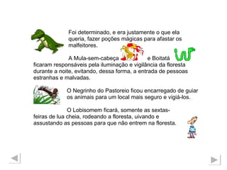 Foi determinado, e era justamente o que ela  queria, fazer poções mágicas para afastar os malfeitores.  A Mula-sem-cabeça  e Boitatá  ficaram responsáveis pela iluminação e vigilância da floresta  durante a noite, evitando, dessa forma, a entrada de pessoas  estranhas e malvadas. O Negrinho do Pastoreio ficou encarregado de guiar  os animais para um local mais seguro e vigiá-los. O Lobisomem ficará, somente as sextas- feiras de lua cheia, rodeando a floresta, uivando e  assustando as pessoas para que não entrem na floresta. 
