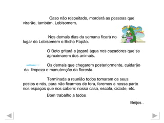 Caso não respeitado, morderá as pessoas que  virarão, também, Lobisomem. Nos demais dias da semana ficará no  lugar do Lobisomem o Bicho Papão.  O Boto gritará e jogará água nos caçadores que se  aproximarem dos animais.  Os demais que chegarem posteriormente, cuidarão da  limpeza e manutenção da floresta.  Terminada a reunião todos tomaram os seus postos e nós, para não ficarmos de fora, faremos a nossa parte  nos espaços que nos cabem: nossa casa, escola, cidade, etc. Bom trabalho a todos . Beijos . 