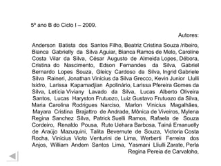 5º ano B do Ciclo I – 2009. Autores: Anderson  Batista  dos  Santos Filho, Beatriz Cristina Souza /ribeiro, Bianca  Gabrielly  da  Silva Aguiar, Bianca Ramos de Melo, Caroline Costa  Vilar  da  Silva,  César  Augusto  de  Almeida Lopes, Débora, Cristina  do  Nascimento,  Edson  Fernandes  da  Silva,  Gabriel Bernardo  Lopes  Souza,  Gleicy  Cardoso  da  Silva, Ingrid Gabriele Silva  Raineri, Jonathan Vinicius da Silva Grecco, Kevin Junior  Llulli Isidro,  Larissa  Kapamadjian  Apolinário, Larissa Pfereira Gomes da Silva,  Letícia Viviany  Lavado  da  Silva,  Lucas  Alberto  Oliveira Santos,  Lucas  Haryston Frutuozo, Luiz Gustavo Frutuozo da Silva, Maria  Carolina  Rodrigues  Narciso,  Marlon  Vinicius  Magalhães, Mayara  Cristina  Brajattro  de Andrade, Mônica de Viveiros, Mylena Regina  Sanchez  Silva,  Patrick Suelli  Ramos,  Rafaela  de  Souza Cordeiro,  Renaldo  Pousa,  Rute Uehara Barbosa, Tainá Emanuelly de  Araújo  Mazuquini,  Talita  Bevernute  de  Souza,  Victoria Costa Rocha,  Vinicius  Vioto  Venturini  de  Lima,  Werberti  Ferreira  dos Anjos,  William  Andem  Santos  Lima,  Yasmani  Lliulli Zarate, Perla Regina Pereia de Carvaloho, 
