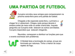UMA PARTIDA DE FUTEBOL Curupira convidou seus amigos para comparecerem na  próxima sexta-feira para uma partida de futebol.  Chegada a tão esperada sexta-feira, o primeiro a chegar foi o Lobisomem. Chegou cedo porque deveria ir  embora antes da meia noite ou então viraria lobo. Inquieto perguntou ao Curupira onde  estavam os outros convidados. Curupira respondera que  estavam chegando. Reunidos, começaram a distribuir as funções para que o evento ocorresse sem problemas. O Boitatá faria a iluminação do campo, já que era iluminado por natureza. Tinha o interior do corpo  repleto de fogo. 