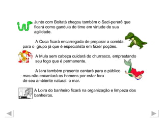 Junto com Boitatá chegou também o Saci-pererê que  ficará como gandula do time em virtude de sua agilidade.  A Cuca ficará encarregada de preparar a comida  para o  grupo já que é especialista em fazer poções. A Mula sem cabeça cuidará do churrasco, emprestando seu fogo que é permanente. A Iara também presente cantará para o público  mas não encantará os homens por estar fora  de seu ambiente natural: o mar. A Loira do banheiro ficará na organização e limpeza dos  banheiros. 