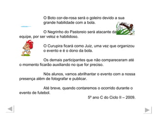 O Boto cor-de-rosa será o goleiro devido a sua  grande habilidade com a bola. O Negrinho do Pastoreio será atacante da  equipe, por ser veloz e habilidoso. O Curupira ficará como Juiz, uma vez que organizou  o evento e é o dono da bola. Os demais participantes que não compareceram até o momento ficarão auxiliando no que for preciso. Nós alunos, vamos abrilhantar o evento com a nossa presença além de fotografar e publicar. Até breve, quando contaremos o ocorrido durante o evento de futebol.  5º ano C do Ciclo II – 2009. 
