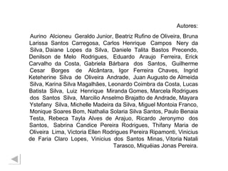 Autores: Aurino  Alcioneu  Geraldo Junior, Beatriz Rufino de Oliveira, Bruna Larissa  Santos  Carregosa,  Carlos  Henrique  Campos  Nery  da Silva, Daiane  Lopes  da  Silva,  Daniele  Talita  Bastos  Precendo, Denilson  de  Melo  Rodrigues,  Eduardo  Araujo  Ferreira,  Erick Carvalho  da  Costa,  Gabriela  Bárbara  dos  Santos,  Guilherme Cesar  Borges  de  Alcântara,  Igor  Ferreira  Chaves,  Ingrid Keteherine  Silva  de  Oliveira  Andrade,  Juan Augusto de Almeida Silva, Karina Silva Magalhães, Leonardo Coimbra da Costa, Lucas Batista  Silva,  Luiz  Henrique  Miranda Gomes, Marcela Rodrigues dos  Santos  Silva,  Marcilio Anselmo Brajatto de Andrade, Mayara Ystefany  Silva, Michelle Madeira da Silva, Miguel Montoia Franco, Monique Soares Bom, Nathalia Solaria Silva Santos, Paulo Benaia Testa,  Rebeca  Tayla  Alves  de  Arajuo,  Ricardo  Jeronymo  dos Santos,  Sabrina  Candice  Pereira  Rodrigues,  Thifany  Maria  de Oliveira  Lima, Victoria Ellen Rodrigues Pereira Ripamonti, Vinicius de  Faria  Claro  Lopes,  Vinicius  dos  Santos  Minas, Vitoria Natali Tarasco, Miquéias Jonas Pereira. 