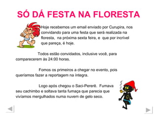 SÓ DÁ FESTA NA FLORESTA Hoje recebemos um email enviado por Curupira, nos convidando para uma festa que será realizada na  floresta,  na próxima sexta feira, e  que por incrível  que pareça, é hoje. Todos estão convidados, inclusive você, para  comparecerem às 24:00 horas. Fomos os primeiros a chegar no evento, pois  queríamos fazer a reportagem na íntegra. Logo após chegou o Saci-Pererê.  Fumava  seu cachimbo e soltava tanta fumaça que parecia que vivíamos mergulhados numa nuvem de gelo seco.  