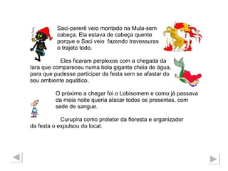 Saci-pererê veio montado na Mula-sem  cabeça. Ela estava de cabeça quente  porque o Saci veio  fazendo travessuras o trajeto todo.  Eles ficaram perplexos com a chegada da  Iara que compareceu numa bola gigante cheia de água,  para que pudesse participar da festa sem se afastar do  seu ambiente aquático. O próximo a chegar foi o Lobisomem e como já passava  da meia noite queria atacar todos os presentes, com sede de sangue.  Curupira como protetor da floresta e organizador  da festa o expulsou do local. 