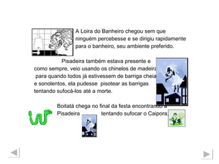 A Loira do Banheiro chegou sem que ninguém percebesse e se dirigiu rapidamente para o banheiro, seu ambiente preferido. Pisadeira também estava presente e  como sempre, veio usando os chinelos de madeira para quando todos já estivessem de barriga cheia  e sonolentos, ela pudesse  pisotear as barrigas  tentando sufocá-los até a morte.  Boitatá chega no final da festa encontrando a Pisadeira  tentando sufocar o Caipora. 