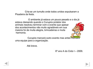 Cria-se um tumulto onde todos unidos expulsaram a  Pisadeira da festa.  O ambiente já estava um pouco pesado e o dia já  estava clareando quando o Curupira protetor dos  animais resolveu terminar com o evento que apesar dos acontecimentos não muito agradáveis em sua  maioria foi de muita alegria, brincadeiras e muita harmonia. Curupira marcará outro evento mas antes montará  uma equipe para a organização.  Até breve. 6º ano A do Ciclo I – 2009. 