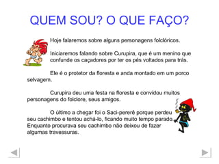 QUEM SOU? O QUE FAÇO? Hoje falaremos sobre alguns personagens folclóricos. Iniciaremos falando sobre Curupira, que é um menino que  confunde os caçadores por ter os pés voltados para trás. Ele é o protetor da floresta e anda montado em um porco selvagem. Curupira deu uma festa na floresta e convidou muitos personagens do folclore, seus amigos.  O último a chegar foi o Saci-pererê porque perdeu seu cachimbo e tentou achá-lo, ficando muito tempo parado. Enquanto procurava seu cachimbo não deixou de fazer  algumas travessuras. 