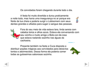 Os convidados foram chegando durante todo o dia.  A festa foi muito divertida e durou praticamente a noite toda, mas havia uma insegurança no ar porque era  Noite de lua cheia e poderia surgir o Lobisomem com seus  dentes grandes e afiados para sugar o sangue das pessoas. Fora do seu meio de vida estava Iara, linda sereia com  cabelos loiros e olhos azuis. Estava ela conversando com  seu vizinho e muito amigo o Boto-cor-de-rosa  que estava nadando sozinho nas águas da  cachoeira.  Presente também na festa a Cuca disposta a  distribuir poções mágicas aos convidados para deixá-los tontos e adormecidos. Dessa forma ela poderia comer  todas as guloseimas saborosas sozinha. 