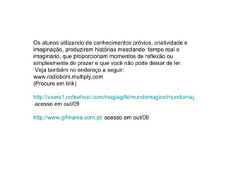 Os alunos utilizando de conhecimentos prévios, criatividade e imaginação, produziram histórias mesclando  tempo real e imaginário, que proporcionam momentos de reflexão ou simplesmente de prazer e que você não pode deixar de ler. Veja também no endereço a seguir:  www.radioboni.multiply.com (Procure em link) http://users1.nofeehost.com/magiagifs/mundomagico/mundomagicospage01.htm  acesso em out/09 http://www.gifmania.com.pt/  acesso em out/09 