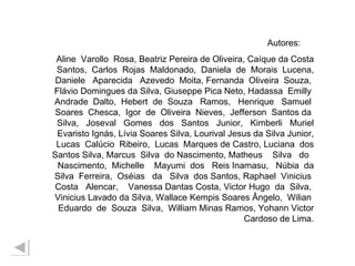 Autores:  Aline  Varollo  Rosa, Beatriz Pereira de Oliveira, Caíque da Costa Santos,  Carlos  Rojas  Maldonado,  Daniela  de  Morais  Lucena, Daniele  Aparecida  Azevedo  Moita, Fernanda  Oliveira  Souza,  Flávio Domingues da Silva, Giuseppe Pica Neto, Hadassa  Emilly  Andrade  Dalto,  Hebert  de  Souza  Ramos,  Henrique  Samuel  Soares  Chesca,  Igor  de  Oliveira  Nieves,  Jefferson  Santos da  Silva,  Joseval  Gomes  dos  Santos  Junior,  Kimberli  Muriel Evaristo Ignás, Lívia Soares Silva, Lourival Jesus da Silva Junior, Lucas  Calúcio  Ribeiro,  Lucas  Marques de Castro, Luciana  dos Santos Silva, Marcus  Silva  do Nascimento, Matheus  Silva  do  Nascimento,  Michelle  Mayumi  dos  Reis Inamasu,  Núbia  da Silva  Ferreira,  Oséias  da  Silva  dos Santos, Raphael  Vinicius  Costa  Alencar,  Vanessa Dantas Costa, Victor Hugo  da  Silva,  Vinicius Lavado da Silva, Wallace Kempis Soares Ângelo,  Wilian  Eduardo  de  Souza  Silva,  William Minas Ramos, Yohann Victor Cardoso de Lima. 