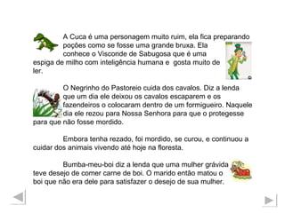 A Cuca é uma personagem muito ruim, ela fica preparando  poções como se fosse uma grande bruxa. Ela  conhece o Visconde de Sabugosa que é uma  espiga de milho com inteligência humana e  gosta muito de ler. O Negrinho do Pastoreio cuida dos cavalos. Diz a lenda que um dia ele deixou os cavalos escaparem e os fazendeiros o colocaram dentro de um formigueiro. Naquele  dia ele rezou para Nossa Senhora para que o protegesse para que não fosse mordido. Embora tenha rezado, foi mordido, se curou, e continuou a cuidar dos animais vivendo até hoje na floresta. Bumba-meu-boi diz a lenda que uma mulher grávida teve desejo de comer carne de boi. O marido então matou o  boi que não era dele para satisfazer o desejo de sua mulher.  