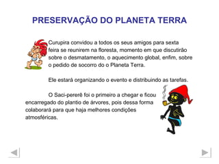 Curupira convidou a todos os seus amigos para sexta  feira se reunirem na floresta, momento em que discutirão  sobre o desmatamento, o aquecimento global, enfim, sobre  o pedido de socorro do o Planeta Terra. Ele estará organizando o evento e distribuindo as tarefas. O Saci-pererê foi o primeiro a chegar e ficou  encarregado do plantio de árvores, pois dessa forma  colaborará para que haja melhores condições  atmosféricas. PRESERVAÇÃO DO PLANETA TERRA 
