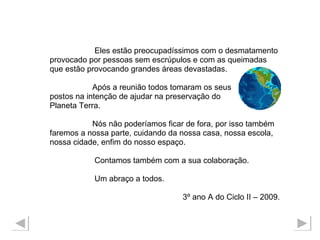 Eles estão preocupadíssimos com o desmatamento  provocado por pessoas sem escrúpulos e com as queimadas que estão provocando grandes áreas devastadas.  Após a reunião todos tomaram os seus  postos na intenção de ajudar na preservação do  Planeta Terra. Nós não poderíamos ficar de fora, por isso também  faremos a nossa parte, cuidando da nossa casa, nossa escola,  nossa cidade, enfim do nosso espaço. Contamos também com a sua colaboração. Um abraço a todos.  3º ano A do Ciclo II – 2009. 