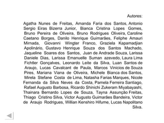 Autores: Agatha  Nunes  de  Freitas,  Amanda  Faria  dos  Santos, Antonio Sergio  Eiras  Bizerra  Junior,  Bianca  Cristina  Lopes  Gomes, Bruno  Pereira  de  Oliveira,  Bruno  Rodrigues  Oliveira, Caroline Caetano  Borges,  Danilo  Henrique  Guimarães,  Feliphe  Amauri Mirnada,  Giovanni  Wingter  Franco,  Graziela  Kapamadjian Apolinário,  Gustavo  Henrique  Souza  dos  Santos  Machado, Jaqueline  Soares dos  Santos,  Juan de Andrade Souza, Larissa Daniele  Dias,  Larissa  Emanuelle  Suman  azevedo, Laura Lima Fichtler  Gonçalves,  Leonardo  Leite  da  Silva,  Luan  Santos de Araujo,  Lucas  Cavalcant  de  Paula,  Marcos  Vinicios de Souza Pires,  Mariana  Viana  de  Oliveira,  Michele  Bianca dos Santos, Mirela  Stefane  Costa  de Lima, Natasha Farias Marques, Nicole Fernanda  da  Silva  Neves  da  Costa, Pamela Ferreira Santiago, Rafael Augusto Barbosa, Ricardo Shinichi Zukeram Miyabayashi, Thainara  Bernardo  Lopes  de  Souza,  Tayna  Assunção Freitas, Thiago  Cristino Silva, Victor Augusto Guimarães Bandeira, Victor de  Araujo  Rodrigues, Willian Kenshiro Hifume, Lucas Napolitano Silva. 