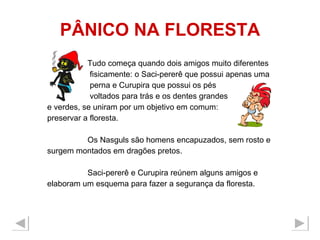 PÂNICO NA FLORESTA Tudo começa quando dois amigos muito diferentes  fisicamente: o Saci-pererê que possui apenas uma  perna e Curupira que possui os pés  voltados para trás e os dentes grandes  e verdes, se uniram por um objetivo em comum: preservar a floresta.  Os Nasguls são homens encapuzados, sem rosto e surgem montados em dragões pretos. Saci-pererê e Curupira reúnem alguns amigos e  elaboram um esquema para fazer a segurança da floresta.  