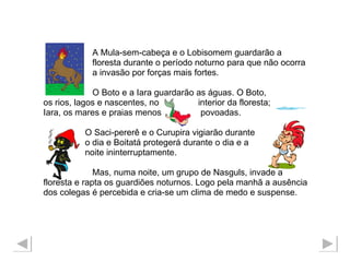 A Mula-sem-cabeça e o Lobisomem guardarão a  floresta durante o período noturno para que não ocorra  a invasão por forças mais fortes.  O Boto e a Iara guardarão as águas. O Boto, os rios, lagos e nascentes, no  interior da floresta;  Iara, os mares e praias menos  povoadas.  O Saci-pererê e o Curupira vigiarão durante  o dia e Boitatá protegerá durante o dia e a noite ininterruptamente.  Mas, numa noite, um grupo de Nasguls, invade a  floresta e rapta os guardiões noturnos. Logo pela manhã a ausência dos colegas é percebida e cria-se um clima de medo e suspense. 