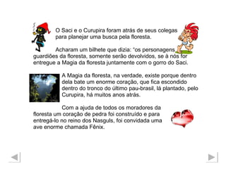 O Saci e o Curupira foram atrás de seus colegas para planejar uma busca pela floresta. Acharam um bilhete que dizia: “os personagens guardiões da floresta, somente serão devolvidos, se à nós for  entregue a Magia da floresta juntamente com o gorro do Saci. A Magia da floresta, na verdade, existe porque dentro  dela bate um enorme coração, que fica escondido  dentro do tronco do último pau-brasil, lá plantado, pelo  Curupira, há muitos anos atrás.  Com a ajuda de todos os moradores da  floresta um coração de pedra foi construído e para  entregá-lo no reino dos Nasguls, foi convidada uma  ave enorme chamada Fênix. 