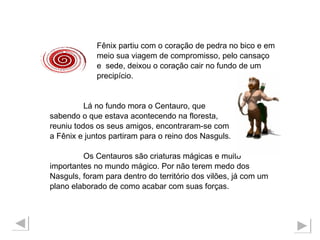 Fênix partiu com o coração de pedra no bico e em meio sua viagem de compromisso, pelo cansaço e  sede, deixou o coração cair no fundo de um  precipício. Lá no fundo mora o Centauro, que  sabendo o que estava acontecendo na floresta,  reuniu todos os seus amigos, encontraram-se com a Fênix e juntos partiram para o reino dos Nasguls. Os Centauros são criaturas mágicas e muito  importantes no mundo mágico. Por não terem medo dos  Nasguls, foram para dentro do território dos vilões, já com um  plano elaborado de como acabar com suas forças.  