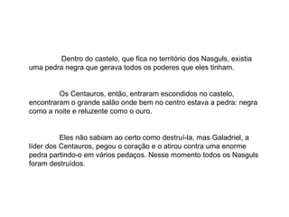 Dentro do castelo, que fica no território dos Nasguls, existia uma pedra negra que gerava todos os poderes que eles tinham. Os Centauros, então, entraram escondidos no castelo, encontraram o grande salão onde bem no centro estava a pedra: negra como a noite e reluzente como o ouro. Eles não sabiam ao certo como destruí-la, mas Galadriel, a líder dos Centauros, pegou o coração e o atirou contra uma enorme pedra partindo-o em vários pedaços. Nesse momento todos os Nasguls foram destruídos. 