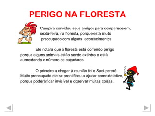 PERIGO NA FLORESTA Curupira convidou seus amigos para comparecerem,  sexta-feira, na floresta, porque está muito  preocupado com alguns  acontecimentos.  Ele notara que a floresta está correndo perigo porque alguns animais estão sendo extintos e está  aumentando o número de caçadores. O primeiro a chegar à reunião foi o Saci-pererê. Muito preocupado ele se prontificou a ajudar como detetive, porque poderá ficar invisível e observar muitas coisas. 