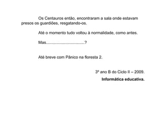 Os Centauros então, encontraram a sala onde estavam presos os guardiões, resgatando-os. Até o momento tudo voltou à normalidade, como antes.  Mas..................................? Até breve com Pânico na floresta 2. 3º ano B do Ciclo II – 2009. Informática educativa. 