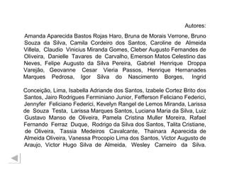 Autores: Amanda Aparecida Bastos Rojas Haro, Bruna de Morais Verrone, Bruno Souza  da  Silva,  Camila  Cordeiro  dos  Santos,  Caroline  de  Almeida Villela,  Claudio  Vinicius Miranda Gomes, Cleber Augusto Fernandes de Oliveira,  Danielle  Tavares  de  Carvalho, Emerson Matos Celestino das Neves,  Felipe  Augusto  da  Silva  Pereira,  Gabriel  Henrique  Droppa Varejão,  Geovanne  Cesar  Vieria  Passos,  Henrique  Hernanades Marques  Pedrosa,  Igor  Silva  do  Nascimento  Borges,  Ingrid  Conceição, Lima, Isabella Adriande dos Santos, Izabele Cortez Brito dos Santos, Jairo Rodrigues Ferminiano Junior, Fefferson Feliciano Federici, Jennyfer  Feliciano Federici, Kevelyn Rangel de Lemos Miranda, Larissa de  Souza  Testa,  Larissa Marques Santos, Luciana Maria da Silva, Luiz Gustavo  Manso  de  Oliveira,  Pamela  Cristina  Muller  Moreira,  Rafael Fernando  Ferraz  Duque,  Rodrigo da Silva dos Santos, Talita Cristiane, de  Oliveira,  Tassia  Medeiros  Cavalcante,  Thainara  Aparecida  de Almeida Oliveira, Vanessa Procopio Lima dos Santos, Victor Augusto de Araujo,  Victor  Hugo  Silva  de  Almeida,  Wesley  Carneiro  da  Silva. 