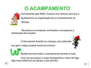 O ACAMPAMENTO Conversando pelo MSN, Curupira nos chamou para que o ajudássemos na organização de um acampamento na floresta. Reunimos os moradores da floresta e começamos a distribuição das funções. O Saci-pererê divertirá as crianças, pois utilizando  seu gorro mágico poderá tornar-se invisível. Boitatá iluminará todo o acampamento durante a noite, uma vez que possui o corpo transparente e cheio de fogo; fogo esse inofensivo às plantas e aos animais. 