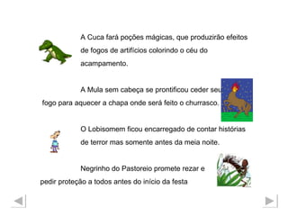 A Cuca fará poções mágicas, que produzirão efeitos  de fogos de artifícios colorindo o céu do  acampamento. A Mula sem cabeça se prontificou ceder seu fogo para aquecer a chapa onde será feito o churrasco. O Lobisomem ficou encarregado de contar histórias de terror mas somente antes da meia noite. Negrinho do Pastoreio promete rezar e  pedir proteção a todos antes do início da festa  