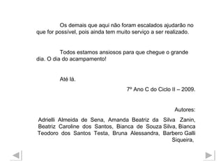 Os demais que aqui não foram escalados ajudarão no que for possível, pois ainda tem muito serviço a ser realizado. Todos estamos ansiosos para que chegue o grande dia. O dia do acampamento! Até lá. 7º Ano C do Ciclo II – 2009. Autores: Adrielli  Almeida  de  Sena,  Amanda  Beatriz  da  Silva  Zanin, Beatriz  Caroline  dos  Santos,  Bianca  de  Souza Silva, Bianca Teodoro  dos  Santos  Testa,  Bruna  Alessandra,  Barbero Galli Siqueira,  