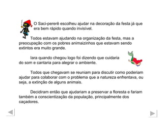 O Saci-pererê escolheu ajudar na decoração da festa já que  era bem rápido quando invisível. Todos estavam ajudando na organização da festa, mas a preocupação com os pobres animaizinhos que estavam sendo extintos era muito grande. Iara quando chegou logo foi dizendo que cuidaria  do som e cantaria para alegrar o ambiente. Todos que chegavam se reuniam para discutir como poderiam ajudar para colaborar com o problema que a natureza enfrentava, ou seja, a extinção de alguns animais. Decidiram então que ajudariam a preservar a floresta e fariam também a conscientização da população, principalmente dos caçadores.  