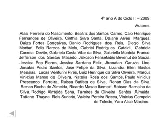 4º ano A do Ciclo II – 2009. Autores: Alas  Ferreira do Nascimento, Beatriz dos Santos Carmo, Caio Henrique Fernandes  de  Oliveira,  Cinthia  Silva  Santa,  Daiane  Alves  Marques, Daiza  Fortes  Gonçalves,  Danilo  Rodrigues  dos  Reis,  Diego  Silva Mortari,  Felix  Ramos  de  Melo,  Gabriel  Rodrigues  Cataldi,  Gabriela Correia  Devite, Gabriela Costa Vilar da Silva, Gabriella Montoia Franco, Jefferson  dos  Santos  Macedo, Jekcson Fensefabio Bevenut de Souza, Jessica  Pop  Flores,  Jessica  Santana  Felix,  Jhonatan  Caruzo  Lino, Jonatas  Pedro  Santos,  Jose  Felipe  da  Silva,  Lizandra  Ellen  Bastos Messias,  Lucas Venturini Pires, Luiz Henrique da Silva Oliveira, Marcus Vinicius  Manso  de  Oliveira,  Natalia  Rosa  dos  Santos, Paulo Vinicius Prescendo  Ferreira,  Raissa  Batista  da  Silva,  Renan  Dias  da  Silva, Renan Rocha de Almeida, Ricardo Masao Ikemori, Robson Ramalho da Silva, Rodrigo  Almeida  Sena,  Tamires  de  Oliveira  Santos  Almeida, Tatiane  Thayna  Reis Sudario, Valeira Pereira Becca, Vinicius Campelo de Toledo, Yara Alice Maximo.  