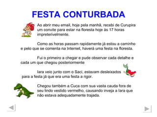 FESTA CONTURBADA Ao abrir meu email, hoje pela manhã, recebi de Curupira um convite para estar na floresta hoje às 17 horas  impreterivelmente. Como as horas passam rapidamente já estou a caminho e pelo que se comenta na Internet, haverá uma festa na floresta.  Fui o primeiro a chegar e pude observar cada detalhe e cada um que chegou posteriormente  Iara veio junto com o Saci, estavam desleixados para a festa já que era uma festa a rigor. Chegou também a Cuca com sua vasta cauda fora de  seu lindo vestido vermelho, causando inveja a Iara que  não estava adequadamente trajada. 