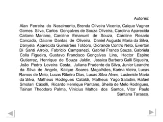 Autores: Alan  Ferreira  do  Nascimento, Brenda Oliveira Vicente, Caique Vagner Gomes  Silva, Carlos  Gonçalves de Souza Oliveira, Carolina Aparecida Caitano  Mariano,  Caroline  Emanueli  de  Souza,  Caroline  Rosario Cancado,  Daiane  Dantas  de  Oliveira,  Daniel Augusto Maria da Silva, Danyela  Aparecida Guimarães Toldoro, Diorande Contro Neto, Everton Di  Santi  Arroio,  Fabricio  Campanezi,  Gabriel Franco Souza, Gabriela Colla  Figueira,  Gustavo  Francisco  Gonçalves  Lins,  Hector  Espino Gutierrez,  Henrique  de  Souza  Jaldin,  Jessica Barbero Galli Siqueira, João  Pedro  Loveira  Costa,  Juliana Prudente da Silva, Junior Leandro da  Silva  de  Angelo,  Kaique  Soares  Magalhães, Karina Vieira, Lucas Ramos de Melo, Lucas Ribeiro Dias, Lucas Silva Alves, Lucineide Maria da Silva,  Matheus  Rodrigues  Cataldi,  Matheus  Yago Saladini, Rafael Smolari  Caxolli,  Ricardo Henrique Pantano, Sheila de Melo Rodrigues, Tainan  Theodoro  Palma,  Vinicius  Mattos  dos  Santos,  Vitor  Paulo Santana Tarasco. 
