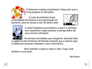 A Mula-sem-cabeça emprestará o fogo para que a  Cuca prepare os alimentos. A Loira do banheiro ficará  encarregada da limpeza e da organização do  banheiro, pois se recusa a sair de dentro dele.  A velha Pisadeira se prontificou a servir o alimento aos caçadores e após pisotear a barriga deles até  que morram sufocados.  Os demais convidados que chegarem, deverão fazer  a vigilância das fronteiras da floresta evitando que a mesma seja  invadida por pessoas malvadas e sem consciência. Bom trabalho a todos e mãos à obra. Faça você  também a sua parte. Até breve.   